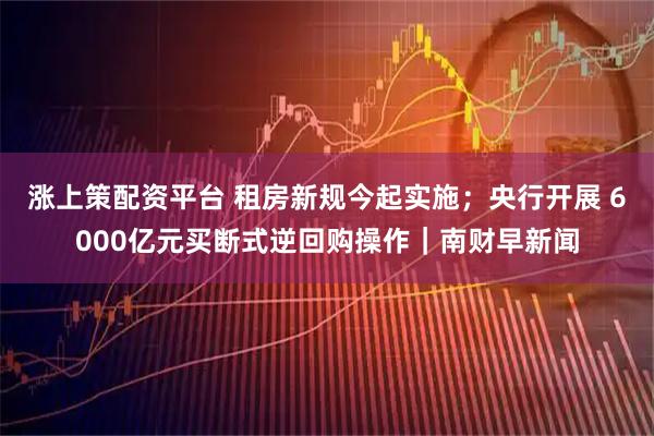涨上策配资平台 租房新规今起实施;央行开展 6000亿元买断式逆回购操作|南财早新闻