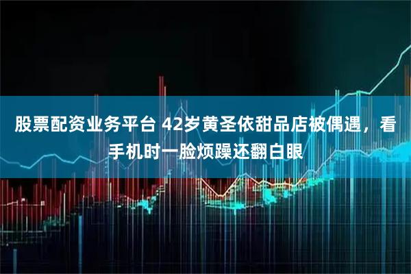 股票配资业务平台 42岁黄圣依甜品店被偶遇，看手机时一脸烦躁还翻白眼