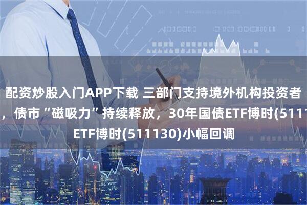 配资炒股入门APP下载 三部门支持境外机构投资者开展债券回购，债市“磁吸力”持续释放，30年国债ETF博时(511130)小幅回调