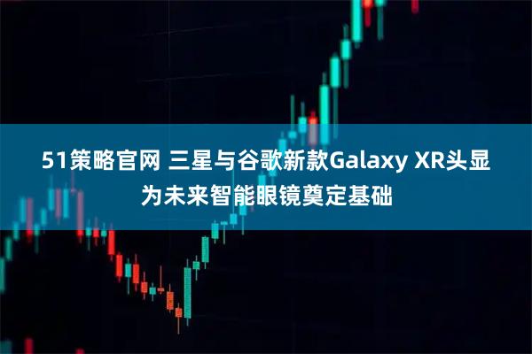 51策略官网 三星与谷歌新款Galaxy XR头显为未来智能眼镜奠定基础