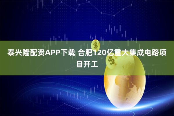 泰兴隆配资APP下载 合肥120亿重大集成电路项目开工
