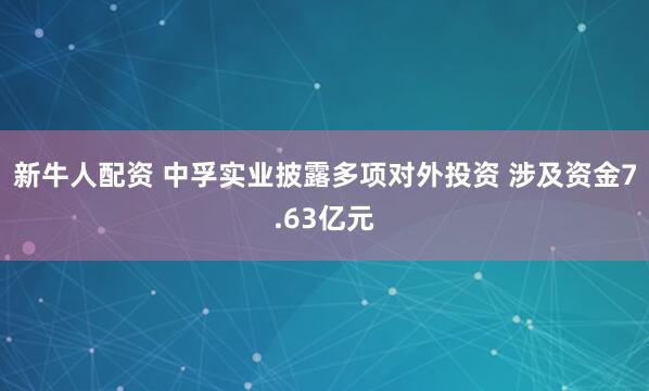 新牛人配资 中孚实业披露多项对外投资 涉及资金7.63亿元