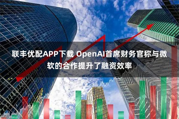 联丰优配APP下载 OpenAI首席财务官称与微软的合作提升了融资效率
