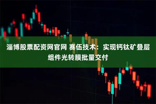 淄博股票配资网官网 赛伍技术：实现钙钛矿叠层组件光转膜批量交付