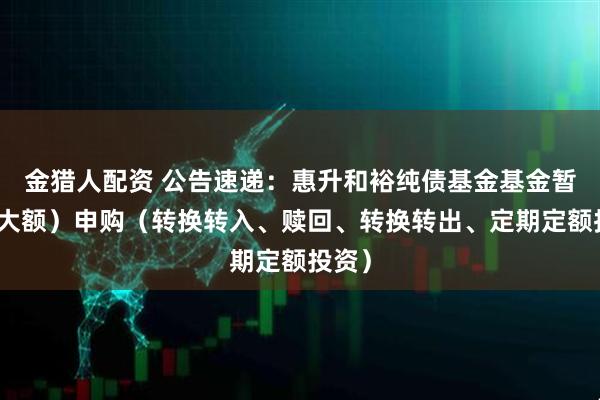 金猎人配资 公告速递：惠升和裕纯债基金基金暂停（大额）申购（转换转入、赎回、转换转出、定期定额投资）