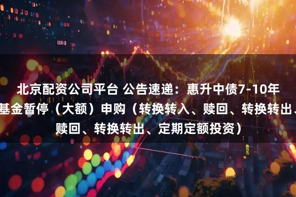 北京配资公司平台 公告速递：惠升中债7-10年政金债指数基金基金暂停（大额）申购（转换转入、赎回、转换转出、定期定额投资）