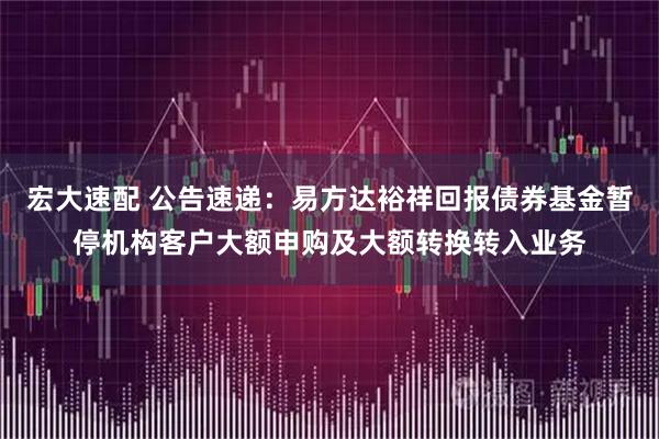宏大速配 公告速递：易方达裕祥回报债券基金暂停机构客户大额申购及大额转换转入业务