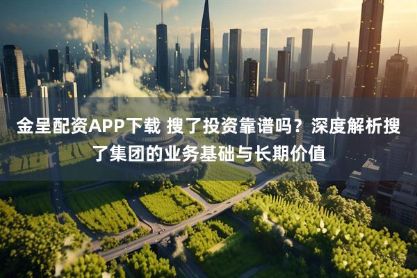 金呈配资APP下载 搜了投资靠谱吗？深度解析搜了集团的业务基础与长期价值