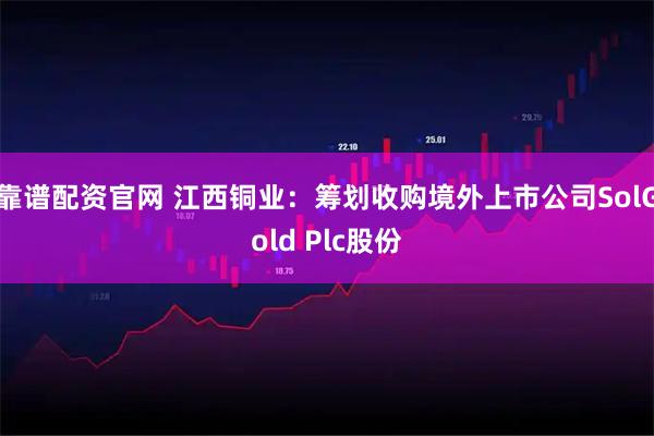 靠谱配资官网 江西铜业：筹划收购境外上市公司SolGold Plc股份