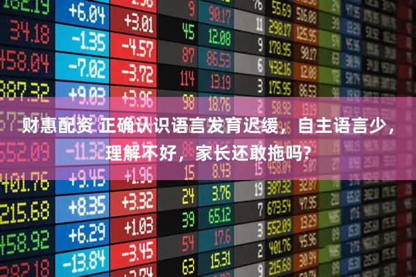 财惠配资 正确认识语言发育迟缓,自主语言少,理解不好,家长还敢拖吗?