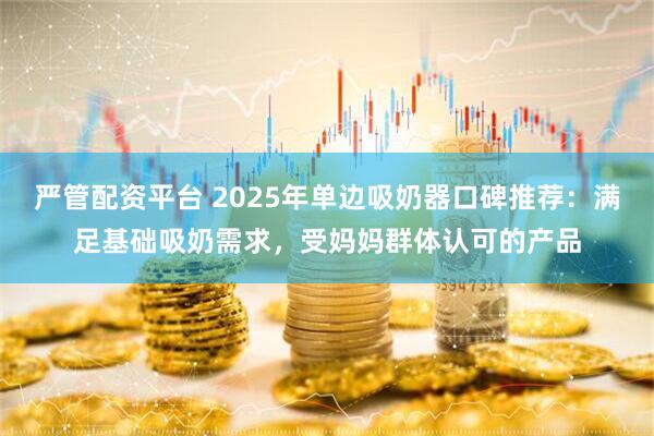 严管配资平台 2025年单边吸奶器口碑推荐：满足基础吸奶需求，受妈妈群体认可的产品