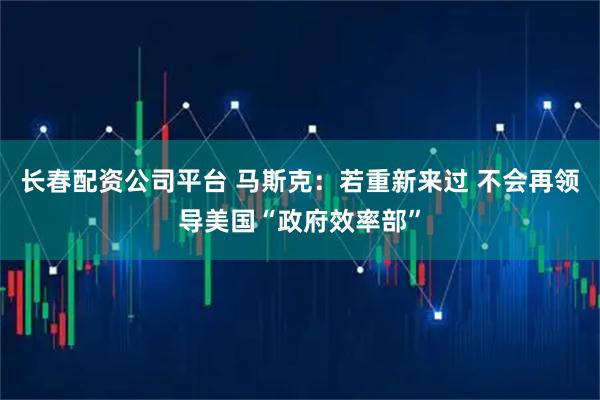 长春配资公司平台 马斯克：若重新来过 不会再领导美国“政府效率部”