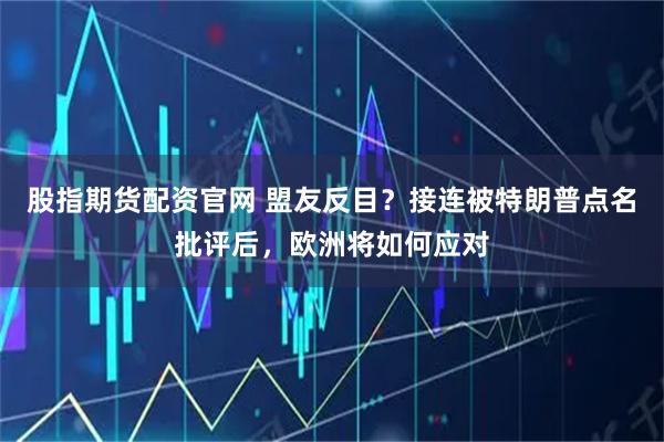 股指期货配资官网 盟友反目？接连被特朗普点名批评后，欧洲将如何应对