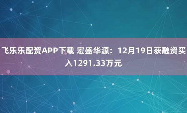 飞乐乐配资APP下载 宏盛华源：12月19日获融资买入1291.33万元
