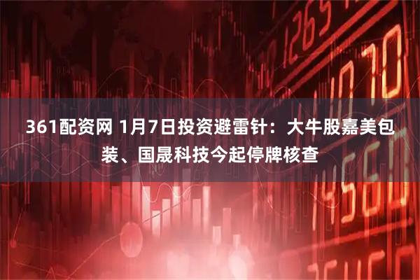 361配资网 1月7日投资避雷针：大牛股嘉美包装、国晟科技今起停牌核查