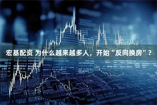宏基配资 为什么越来越多人，开始“反向换房”？