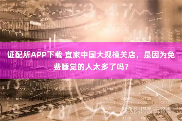 证配所APP下载 宜家中国大规模关店，是因为免费睡觉的人太多了吗？