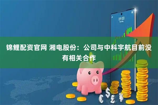 锦鲤配资官网 湘电股份：公司与中科宇航目前没有相关合作