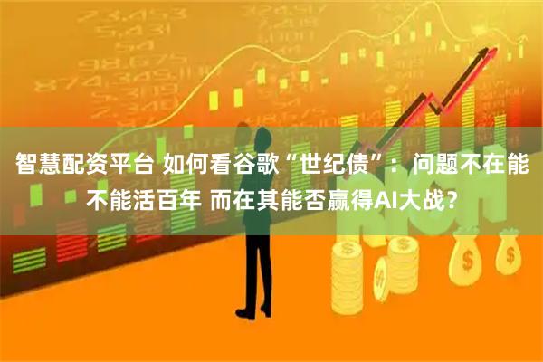 智慧配资平台 如何看谷歌“世纪债”：问题不在能不能活百年 而在其能否赢得AI大战？