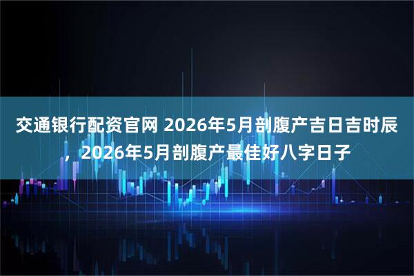 交通银行配资官网 2026年5月剖腹产吉日吉时辰，2026年5月剖腹产最佳好八字日子