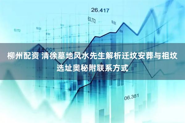 柳州配资 清徐墓地风水先生解析迁坟安葬与祖坟选址奥秘附联系方式