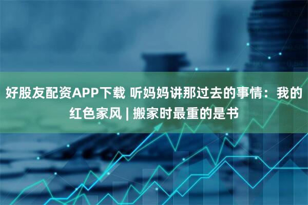 好股友配资APP下载 听妈妈讲那过去的事情:我的红色家风 | 搬家时最重的是书