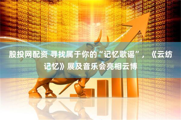 股投网配资 寻找属于你的“记忆歌谣”,《云纺记忆》展及音乐会亮相云博
