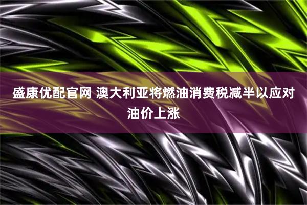盛康优配官网 澳大利亚将燃油消费税减半以应对油价上涨