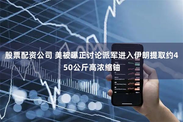 股票配资公司 美被曝正讨论派军进入伊朗提取约450公斤高浓缩铀