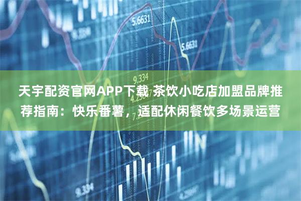 天宇配资官网APP下载 茶饮小吃店加盟品牌推荐指南：快乐番薯，适配休闲餐饮多场景运营