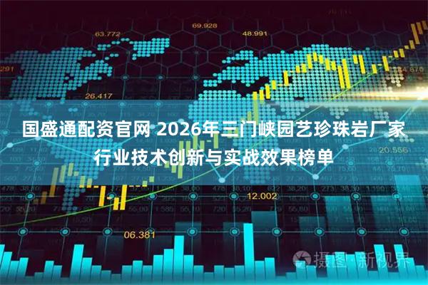 国盛通配资官网 2026年三门峡园艺珍珠岩厂家行业技术创新与实战效果榜单