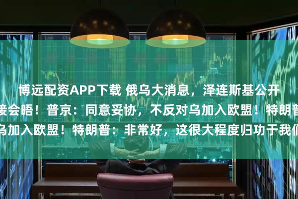 博远配资APP下载 俄乌大消息，泽连斯基公开致信普京，提议两人直接会晤！普京：同意妥协，不反对乌加入欧盟！特朗普：非常好，这很大程度归功于我们的推动