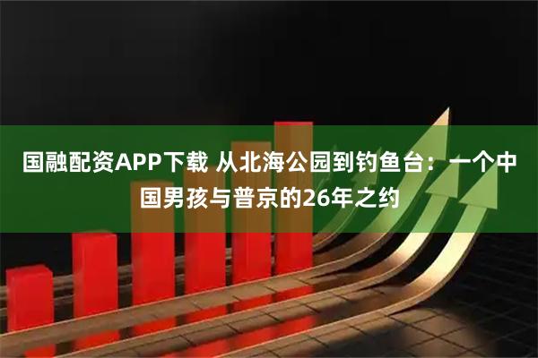 国融配资APP下载 从北海公园到钓鱼台：一个中国男孩与普京的26年之约
