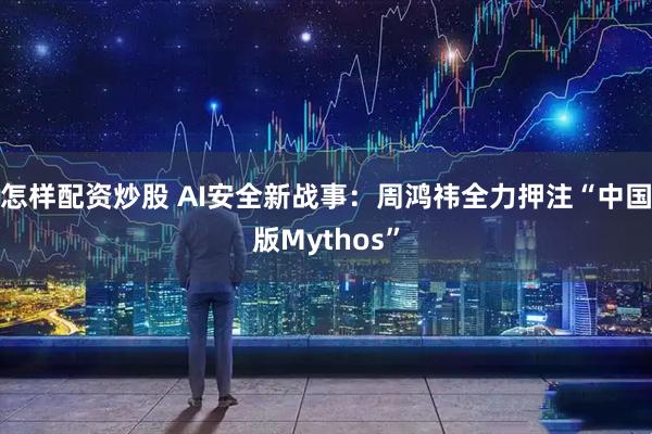 怎样配资炒股 AI安全新战事：周鸿祎全力押注“中国版Mythos”