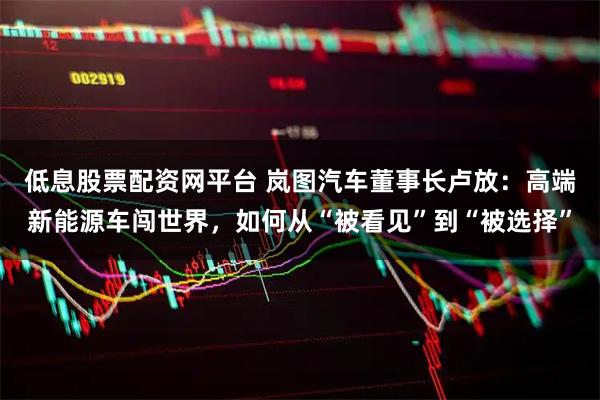 低息股票配资网平台 岚图汽车董事长卢放：高端新能源车闯世界，如何从“被看见”到“被选择”