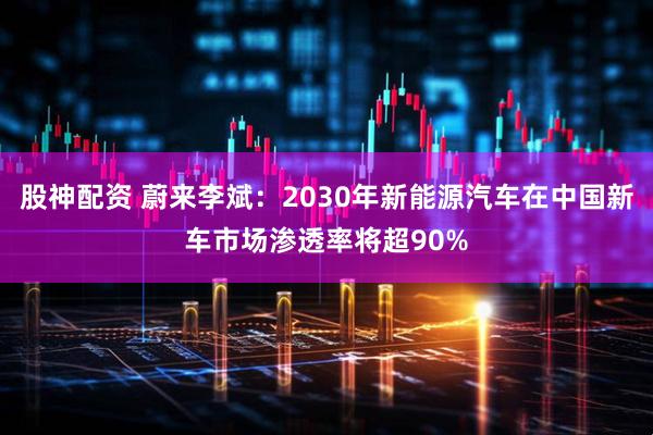 股神配资 蔚来李斌：2030年新能源汽车在中国新车市场渗透率将超90%