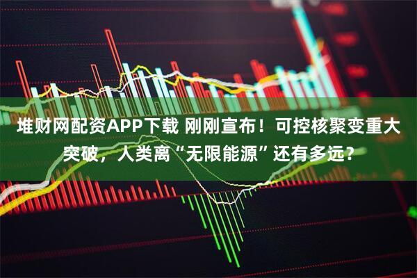 堆财网配资APP下载 刚刚宣布！可控核聚变重大突破，人类离“无限能源”还有多远？